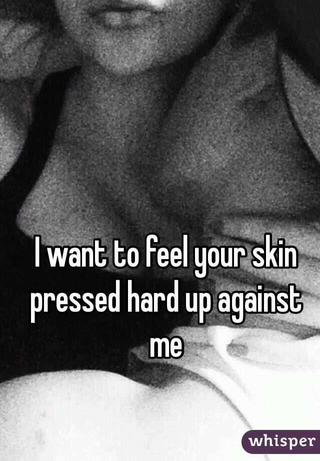 I want to feel your skin pressed hard up against me