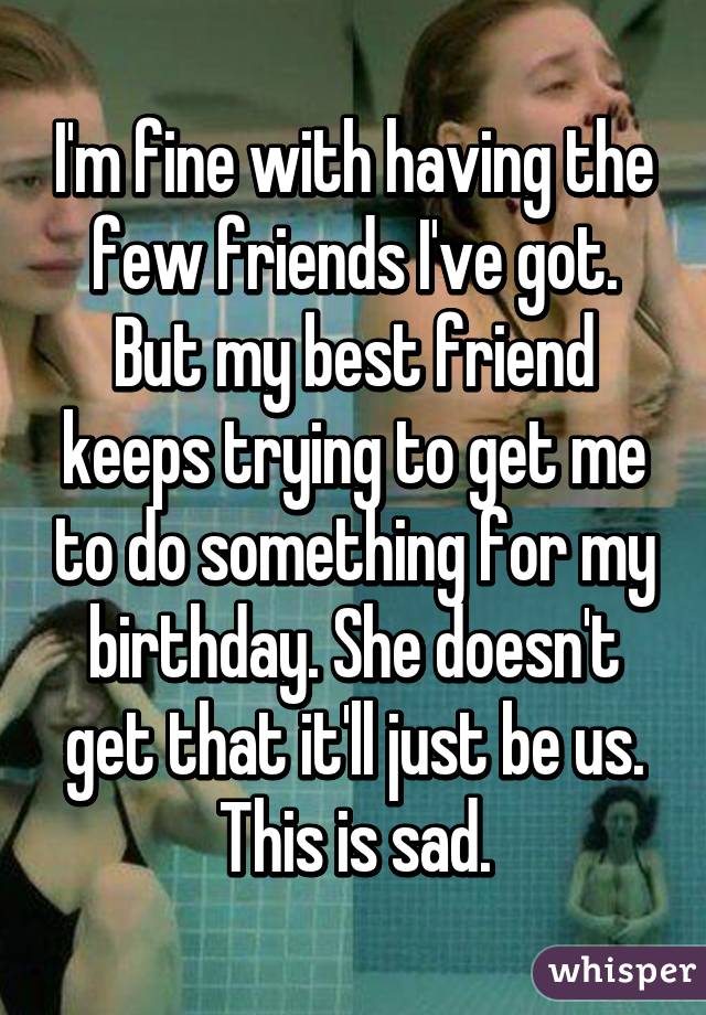 I'm fine with having the few friends I've got. But my best friend keeps trying to get me to do something for my birthday. She doesn't get that it'll just be us. This is sad.