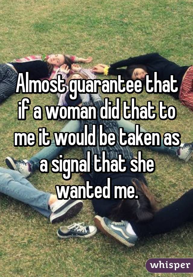 Almost guarantee that if a woman did that to me it would be taken as a signal that she wanted me.