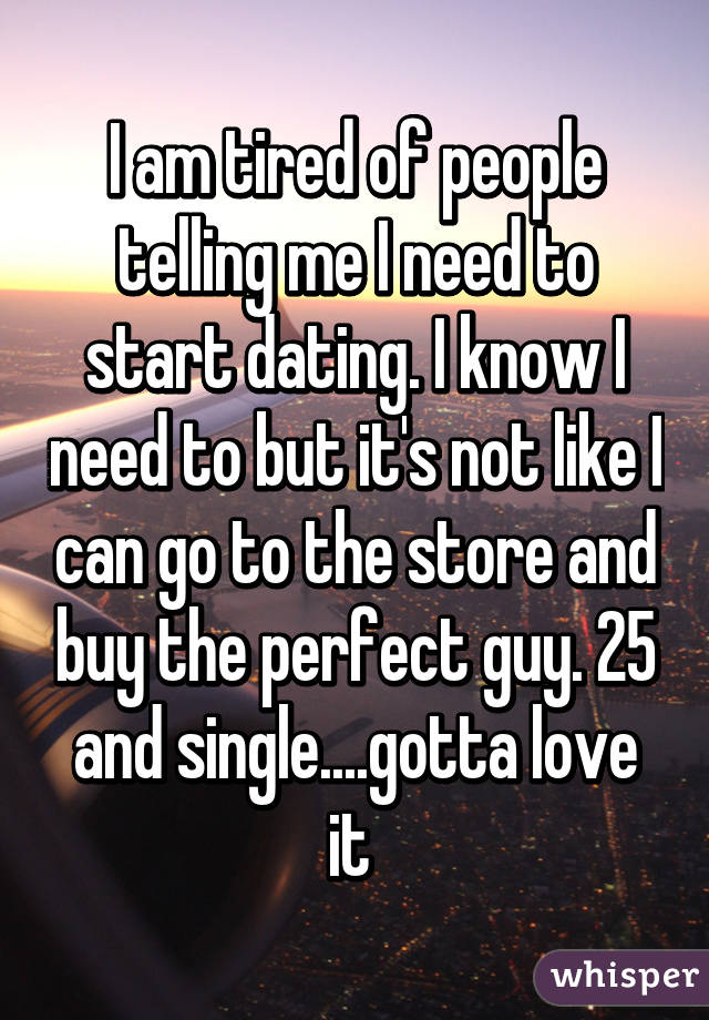 I am tired of people telling me I need to start dating. I know I need to but it's not like I can go to the store and buy the perfect guy. 25 and single....gotta love it 