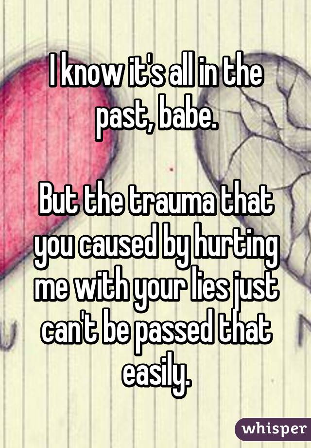 I know it's all in the past, babe.

But the trauma that you caused by hurting me with your lies just can't be passed that easily.