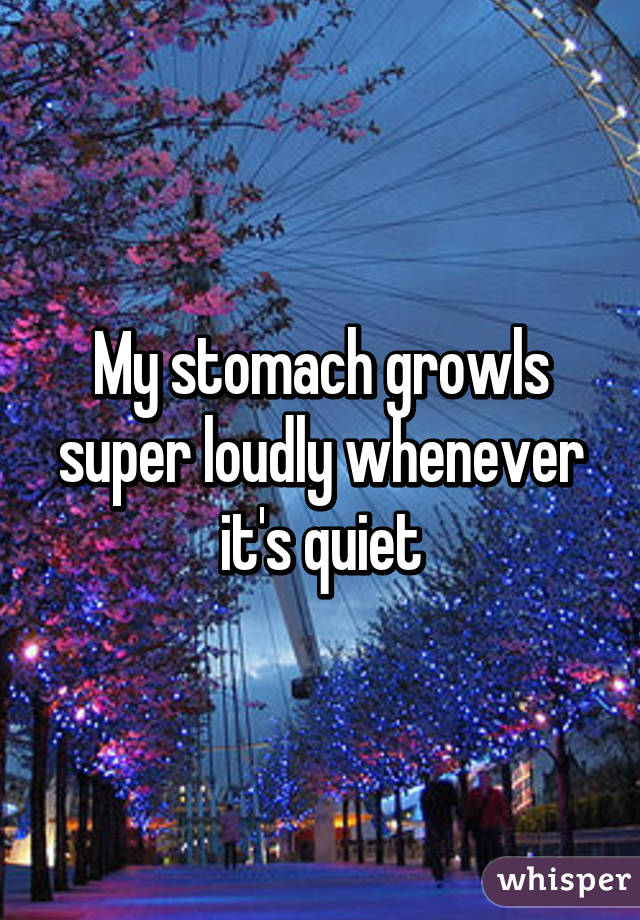 My stomach growls
super loudly whenever it's quiet