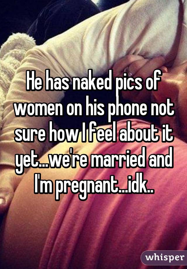 He has naked pics of women on his phone not sure how I feel about it yet...we're married and I'm pregnant...idk..