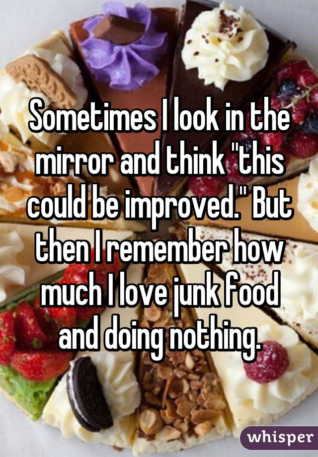 Sometimes I look in the mirror and think "this could be improved." But then I remember how much I love junk food and doing nothing.