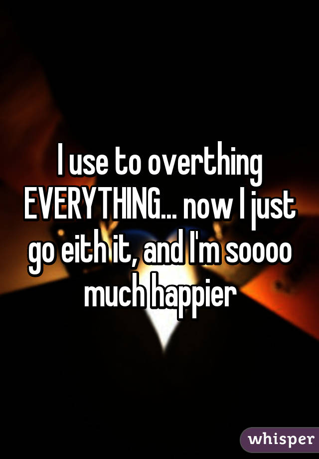 I use to overthing EVERYTHING... now I just go eith it, and I'm soooo much happier