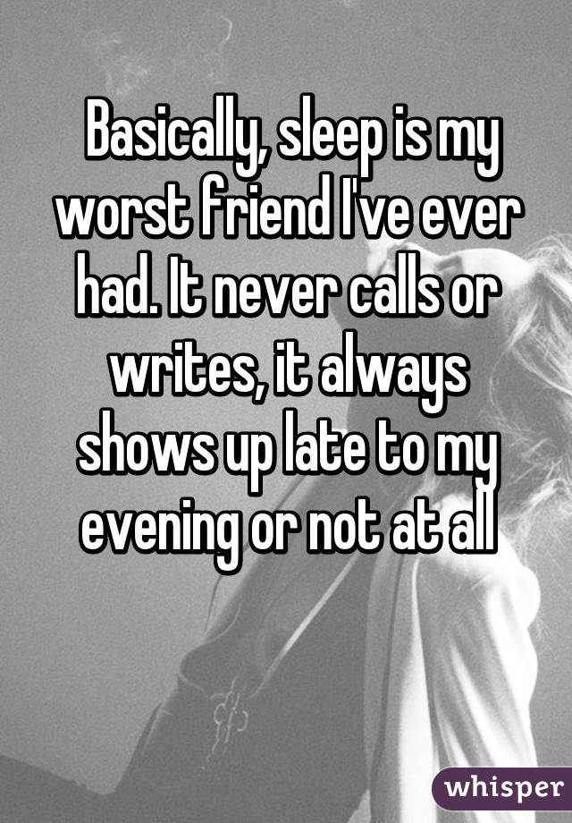  Basically, sleep is my worst friend I've ever had. It never calls or writes, it always shows up late to my evening or not at all

