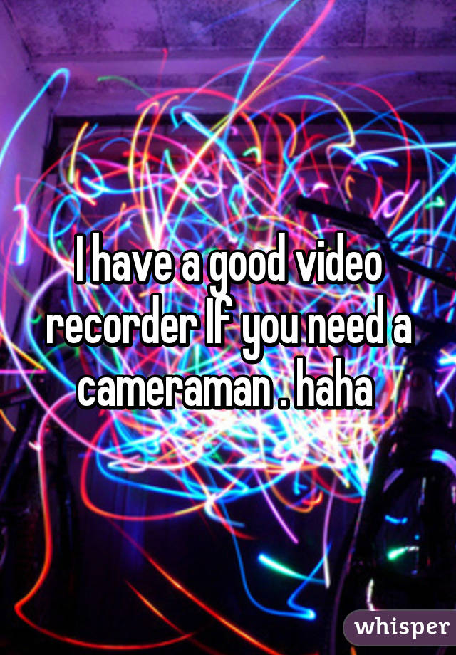 I have a good video recorder If you need a cameraman . haha 