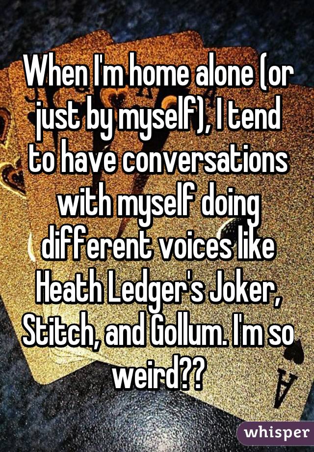 When I'm home alone (or just by myself), I tend to have conversations with myself doing different voices like Heath Ledger's Joker, Stitch, and Gollum. I'm so weird😑😁