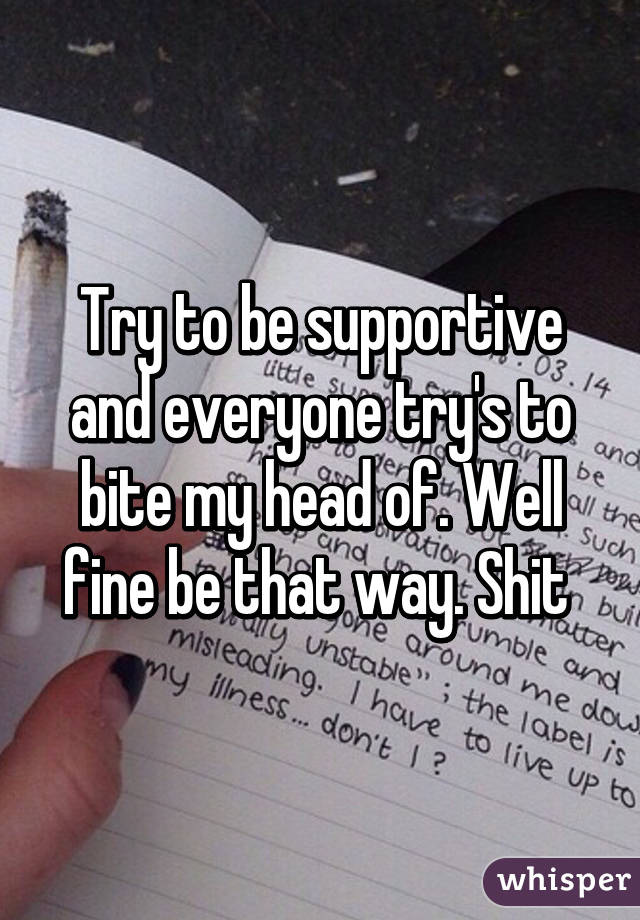 Try to be supportive and everyone try's to bite my head of. Well fine be that way. Shit 