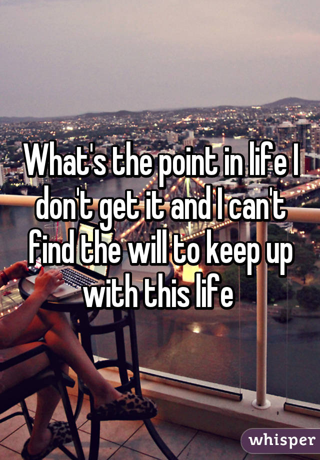 What's the point in life I don't get it and I can't find the will to keep up with this life 