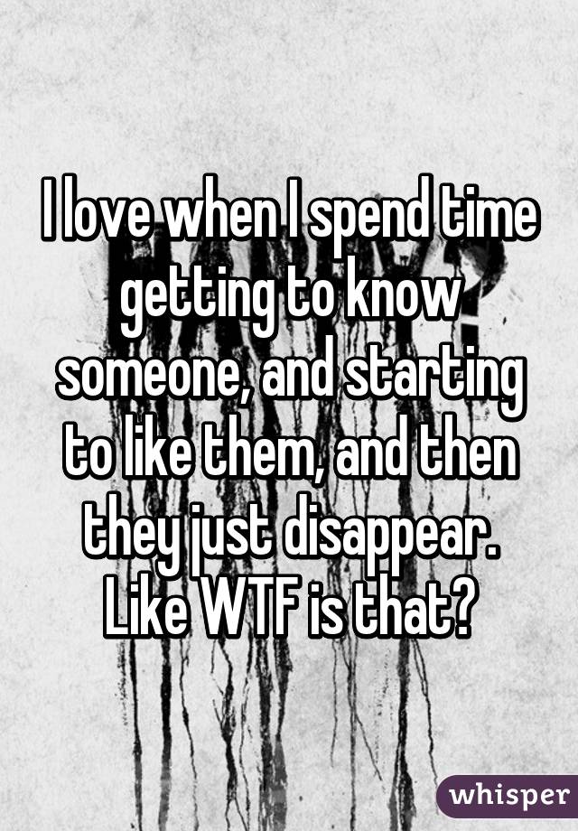 I love when I spend time getting to know someone, and starting to like them, and then they just disappear. Like WTF is that?