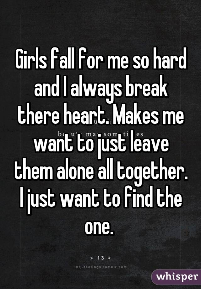 Girls fall for me so hard and I always break there heart. Makes me want to just leave them alone all together. I just want to find the one. 