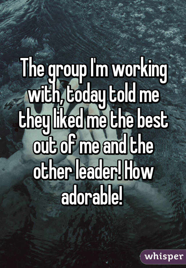 The group I'm working with, today told me they liked me the best out of me and the other leader! How adorable! 