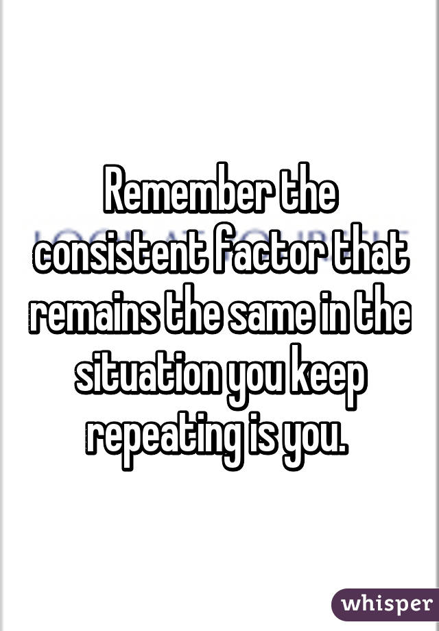 Remember the consistent factor that remains the same in the situation you keep repeating is you. 