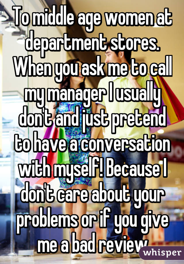 To middle age women at department stores. When you ask me to call my manager I usually don't and just pretend to have a conversation with myself! Because I don't care about your problems or if you give me a bad review