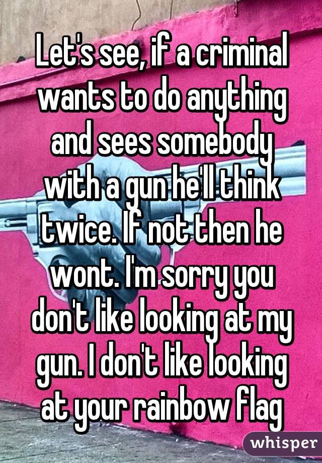 Let's see, if a criminal wants to do anything and sees somebody with a gun he'll think twice. If not then he wont. I'm sorry you don't like looking at my gun. I don't like looking at your rainbow flag