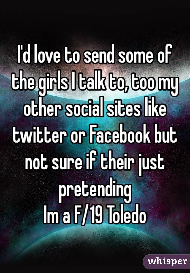 I'd love to send some of the girls I talk to, too my other social sites like twitter or Facebook but not sure if their just pretending
Im a F/19 Toledo 