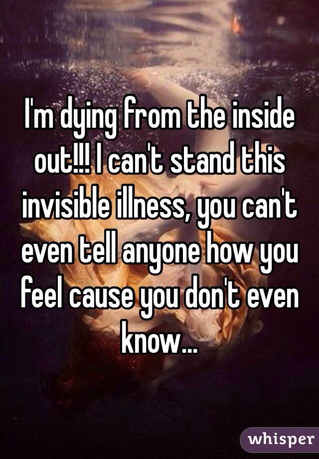 I'm dying from the inside out!!! I can't stand this invisible illness, you can't even tell anyone how you feel cause you don't even know...