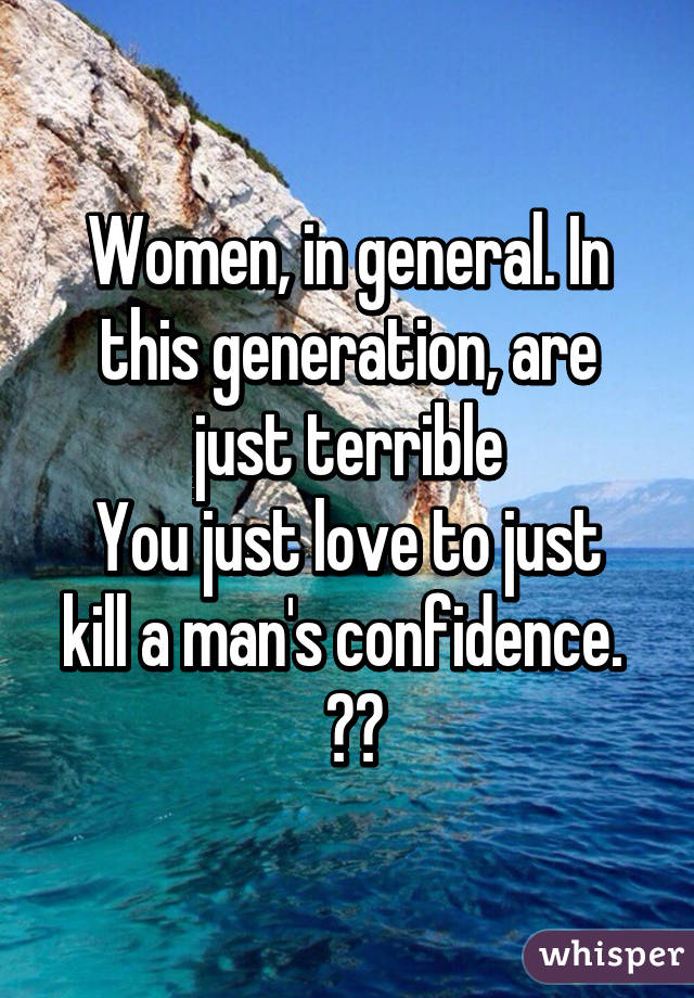 Women, in general. In this generation, are just terrible
You just love to just kill a man's confidence. 
 😐😒