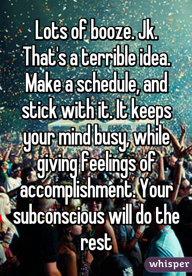 Lots of booze. Jk. That's a terrible idea. Make a schedule, and stick with it. It keeps your mind busy, while giving feelings of accomplishment. Your subconscious will do the rest