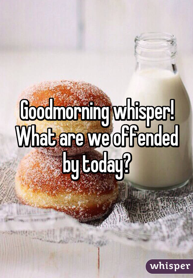 Goodmorning whisper! What are we offended by today?