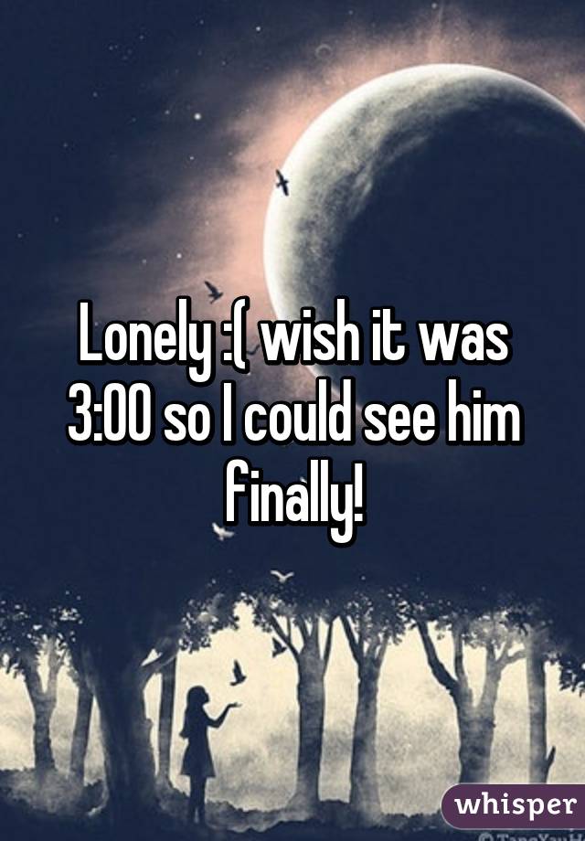 Lonely :( wish it was 3:00 so I could see him finally!