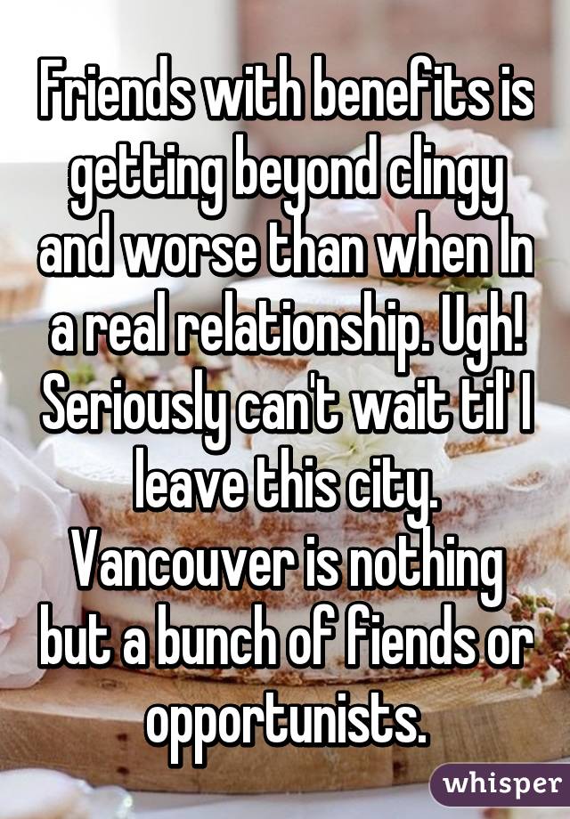 Friends with benefits is getting beyond clingy and worse than when In a real relationship. Ugh! Seriously can't wait til' I leave this city. Vancouver is nothing but a bunch of fiends or opportunists.