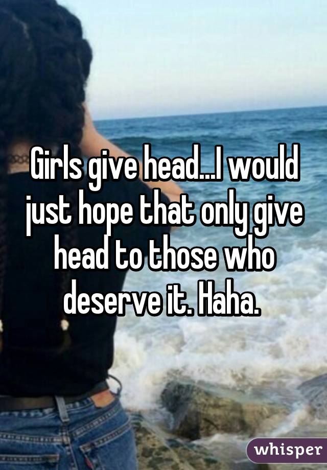 Girls give head...I would just hope that only give head to those who deserve it. Haha. 