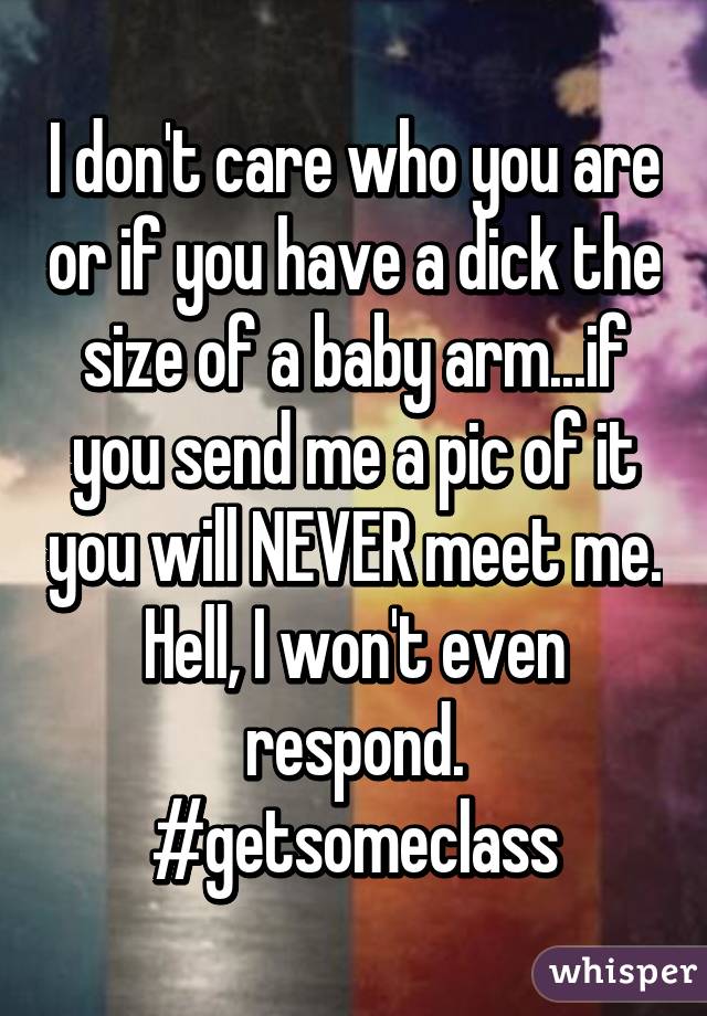 I don't care who you are or if you have a dick the size of a baby arm...if you send me a pic of it you will NEVER meet me. Hell, I won't even respond. #getsomeclass