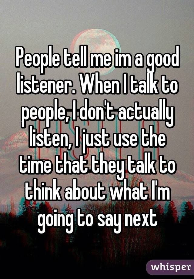 People tell me im a good listener. When I talk to people, I don't actually listen, I just use the time that they talk to think about what I'm going to say next