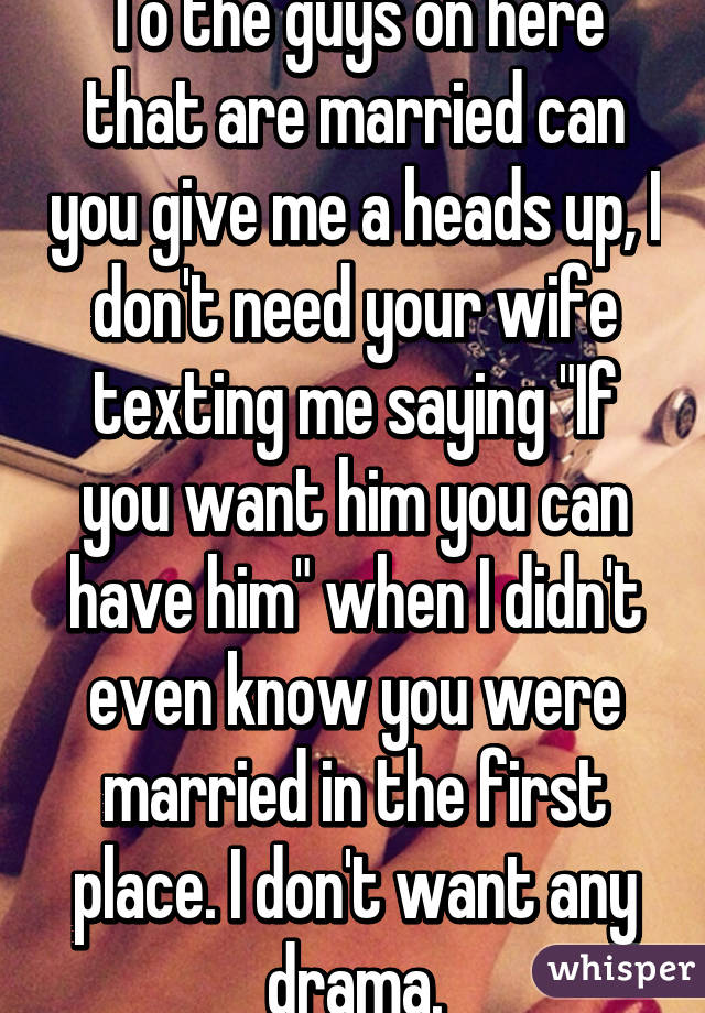 To the guys on here that are married can you give me a heads up, I don't need your wife texting me saying "If you want him you can have him" when I didn't even know you were married in the first place. I don't want any drama.