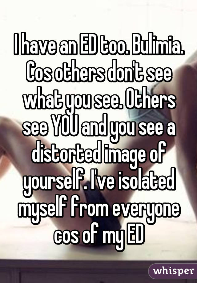 I have an ED too. Bulimia. Cos others don't see what you see. Others see YOU and you see a distorted image of yourself. I've isolated myself from everyone cos of my ED