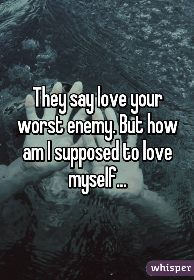 They say love your worst enemy. But how am I supposed to love myself...