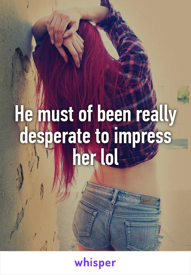 He must of been really desperate to impress her lol