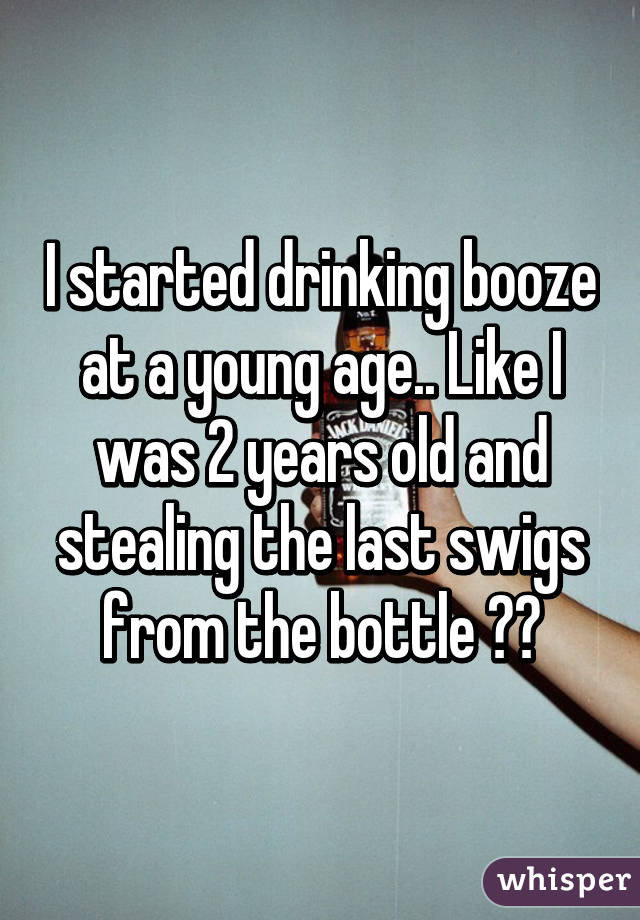 I started drinking booze at a young age.. Like I was 2 years old and stealing the last swigs from the bottle 😂😂