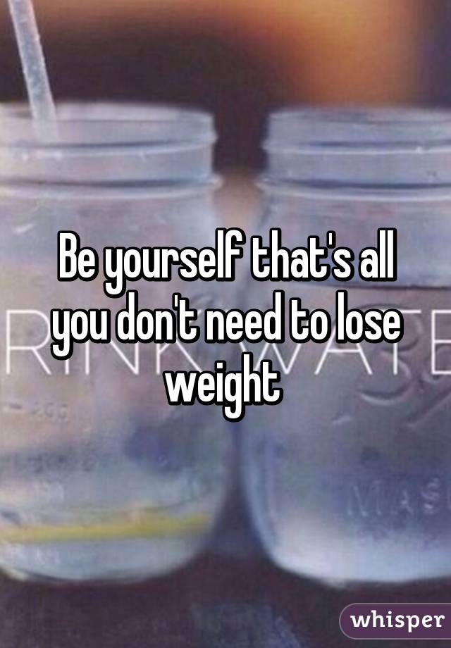 Be yourself that's all you don't need to lose weight 