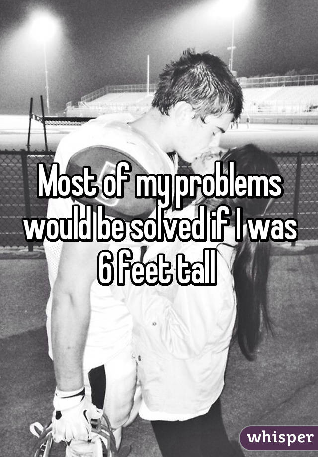 Most of my problems would be solved if I was 6 feet tall 