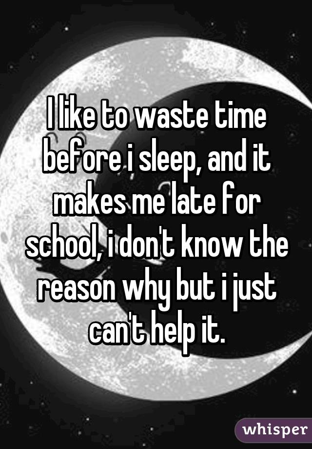 I like to waste time before i sleep, and it makes me late for school, i don't know the reason why but i just can't help it.