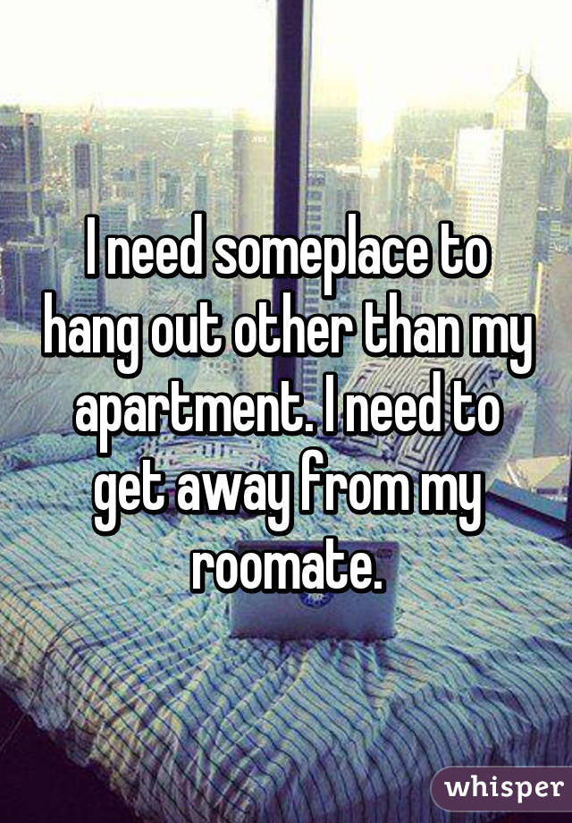 I need someplace to hang out other than my apartment. I need to get away from my roomate.