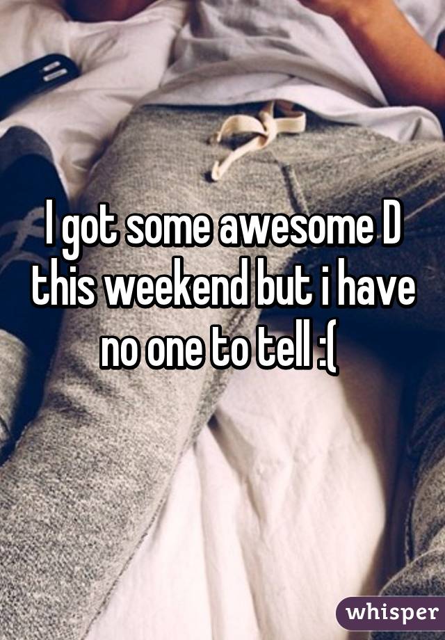 I got some awesome D this weekend but i have no one to tell :( 
