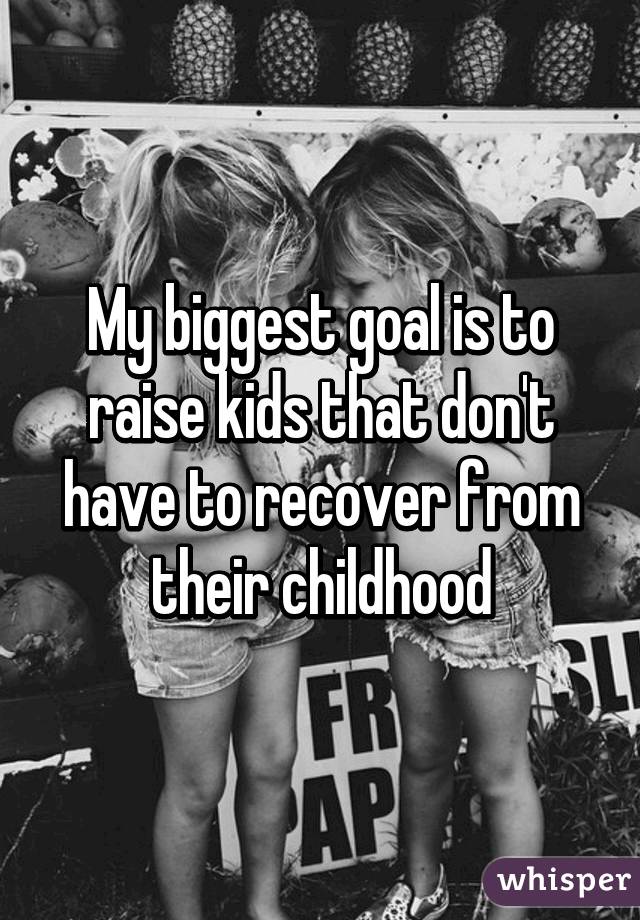 My biggest goal is to raise kids that don't have to recover from their childhood