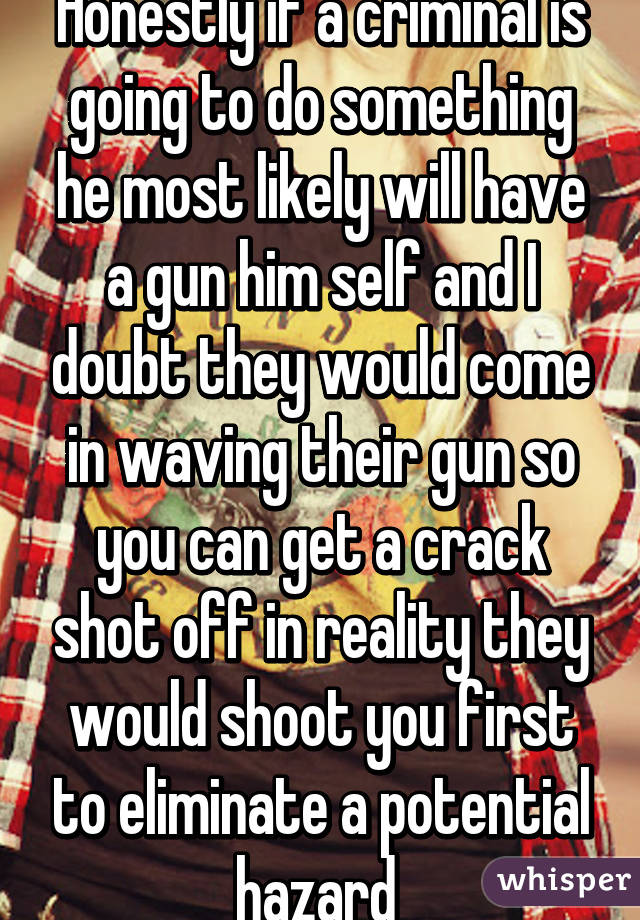 Honestly if a criminal is going to do something he most likely will have a gun him self and I doubt they would come in waving their gun so you can get a crack shot off in reality they would shoot you first to eliminate a potential hazard 