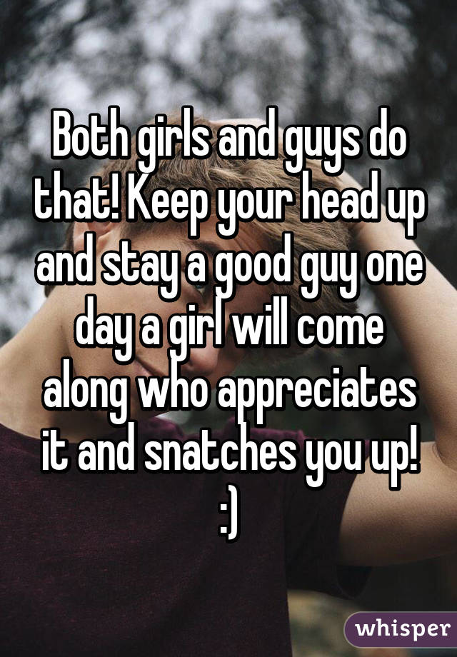 Both girls and guys do that! Keep your head up and stay a good guy one day a girl will come along who appreciates it and snatches you up! :)