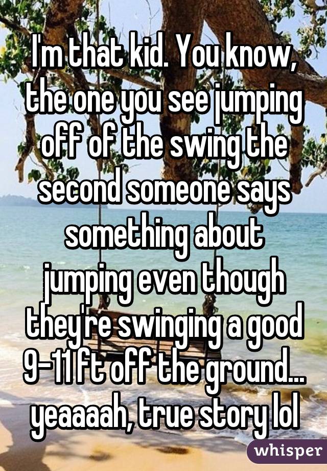 I'm that kid. You know, the one you see jumping off of the swing the second someone says something about jumping even though they're swinging a good 9-11 ft off the ground... yeaaaah, true story lol