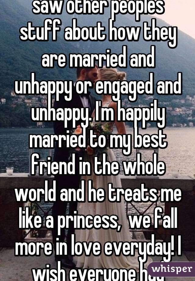 I just joined whisper and saw other peoples stuff about how they are married and unhappy or engaged and unhappy. I'm happily married to my best friend in the whole world and he treats me like a princess,  we fall more in love everyday! I wish everyone had that. 