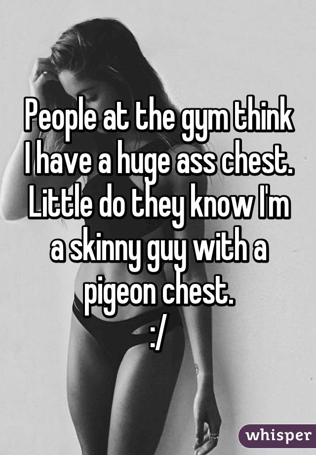 People at the gym think I have a huge ass chest. Little do they know I'm a skinny guy with a pigeon chest.
:/