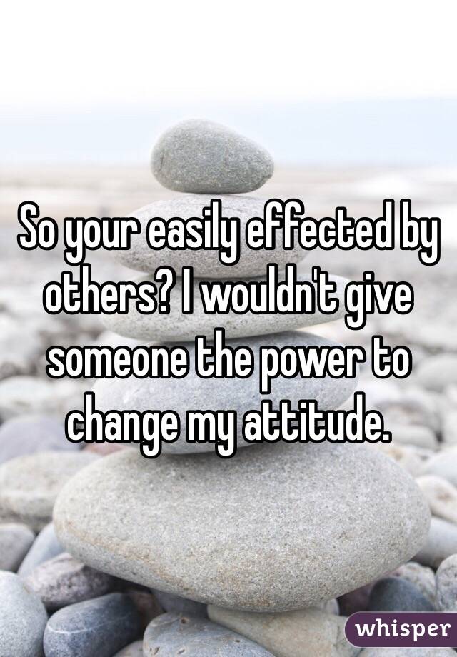 So your easily effected by others? I wouldn't give someone the power to change my attitude.