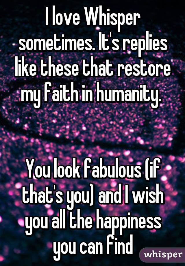 I love Whisper sometimes. It's replies like these that restore my faith in humanity. 


You look fabulous (if that's you) and I wish you all the happiness you can find