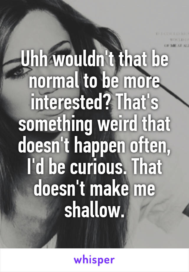 Uhh wouldn't that be normal to be more interested? That's something weird that doesn't happen often, I'd be curious. That doesn't make me shallow.