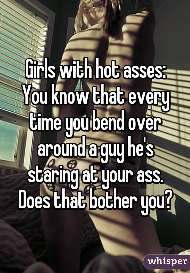 Girls with hot asses: You know that every time you bend over around a guy he's staring at your ass. Does that bother you?